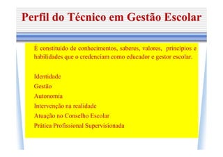 Perfil do Técnico em Gestão Escolar

  É constituído de conhecimentos, saberes, valores, princípios e
  habilidades que o credenciam como educador e gestor escolar.


  Identidade
  Gestão
  Autonomia
  Intervenção na realidade
  Atuação no Conselho Escolar
  Prática Profissional Supervisionada
 