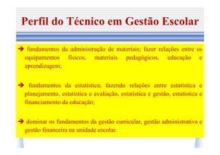 Perfil do Técnico em Gestão Escolar

 fundamentos da administração de materiais; fazer relações entre os
equipamentos físicos, materiais pedagógicos, educação e
aprendizagem;


  fundamentos da estatística; fazendo relações entre estatística e
planejamento, estatística e avaliação, estatística e gestão, estatística e
financiamento da educação;


dominar os fundamentos da gestão curricular, gestão administrativa e
gestão financeira na unidade escolar.
 