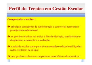 Perfil do Técnico em Gestão Escolar

Compreender e analisar:

  principais concepções de administração e como estas ressoam no
  planejamento educacional;

  as questões relativas aos meios e fins da educação, considerando o
  diagnóstico, a execução e a avaliação;

   a unidade escolar como parte de um complexo educacional ligada a
  redes e sistemas de ensino;

  uma gestão escolar com componentes autoritátios e democráticos;
 