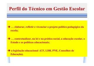 Perfil do Técnico em Gestão Escolar


… elaborar, refletir e vivenciar o projeto político pedagógico da
escola;


… contextualizar, na lei e na prática social, a educação escolar, o
Estado e as políticas educacionais;


a legislação educacional (CF, LDB, PNE, Conselhos de
Educação).
 
