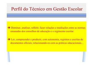 Perfil do Técnico em Gestão Escolar


Dominar, analisar, relfetir, fazer relações e mediações entre as normas
emanadas dos conselhos de educação e o regimento escolar.


Ler, compreender e produzir, com autonomia, registros e escritas de
documentos oficiais, relacionando-os com as práticas educacionais. ,
 