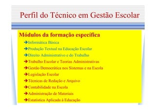Perfil do Técnico em Gestão Escolar

Módulos da formação específica
   Informática Básica
   Produção Textual na Educação Escolar
   Direito Administrativo e do Trabalho
   Trabalho Escolar e Teorias Administrativas
   Gestão Democrática nos Sistemas e na Escola
   Legislação Escolar
   Técnicas de Redação e Arquivo
   Contabilidade na Escola
   Administração de Materiais
   Estatística Aplicada à Educação
 