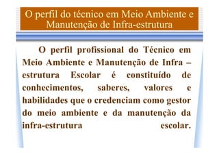 O perfil do técnico em Meio Ambiente e
    Manutenção de Infra-estrutura

    O perfil profissional do Técnico em
Meio Ambiente e Manutenção de Infra –
estrutura Escolar é constituído de
conhecimentos,     saberes,  valores    e
habilidades que o credenciam como gestor
do meio ambiente e da manutenção da
infra-estrutura                  escolar.
 