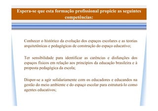 Espera-se que esta formação profissional propicie as seguintes
                       competências:




   Conhecer o histórico da evolução dos espaços escolares e as teorias
   arquitetônicas e pedagógicas de construção do espaço educativo;

   Ter sensibilidade para identificar as carências e disfunções dos
   espaços físicos em relação aos princípios da educação brasileira e à
   proposta pedagógica da escola;

   Dispor-se a agir solidariamente com os educadores e educandos na
   gestão do meio ambiente e do espaço escolar para estruturá-lo como
   agentes educativos;
 