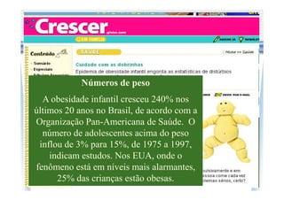 Números de peso
  A obesidade infantil cresceu 240% nos
últimos 20 anos no Brasil, de acordo com a
Organização Pan-Americana de Saúde. O
  número de adolescentes acima do peso
 inflou de 3% para 15%, de 1975 a 1997,
    indicam estudos. Nos EUA, onde o
fenômeno está em níveis mais alarmantes,
      25% das crianças estão obesas.
 