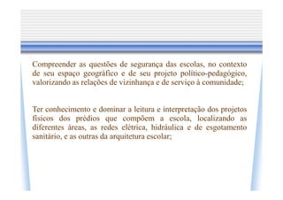 Compreender as questões de segurança das escolas, no contexto
de seu espaço geográfico e de seu projeto político-pedagógico,
valorizando as relações de vizinhança e de serviço à comunidade;


Ter conhecimento e dominar a leitura e interpretação dos projetos
físicos dos prédios que compõem a escola, localizando as
diferentes áreas, as redes elétrica, hidráulica e de esgotamento
sanitário, e as outras da arquitetura escolar;
 
