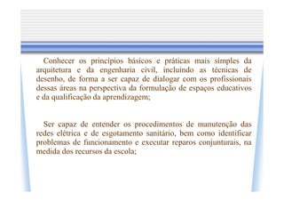 Conhecer os princípios básicos e práticas mais simples da
arquitetura e da engenharia civil, incluindo as técnicas de
desenho, de forma a ser capaz de dialogar com os profissionais
dessas áreas na perspectiva da formulação de espaços educativos
e da qualificação da aprendizagem;


  Ser capaz de entender os procedimentos de manutenção das
redes elétrica e de esgotamento sanitário, bem como identificar
problemas de funcionamento e executar reparos conjunturais, na
medida dos recursos da escola;
 