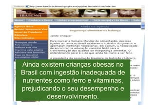 Ainda existem crianças obesas no
Brasil com ingestão inadequada de
nutrientes como ferro e vitaminas,
prejudicando o seu desempenho e
         desenvolvimento.
 