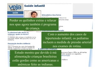 Perder os quilinhos extras e relaxar
nos spas agora também é programa
            de criança.
                             Com o aumento dos casos de
                           hipertensão infantil, os pediatras
                         incluem a medida de pressão arterial
                                nos exames de rotina.
    Estudo mostra que devido à má
   alimentação crianças brasileiras
  estão gordas como as americanas e
      anêmicas feito as indianas.
 