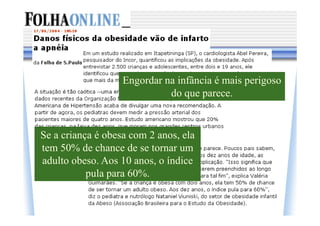 Engordar na infância é mais perigoso
                             do que parece.


Se a criança é obesa com 2 anos, ela
tem 50% de chance de se tornar um
adulto obeso. Aos 10 anos, o índice
           pula para 60%.
 