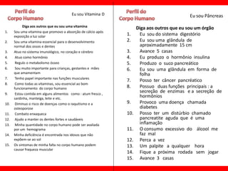 Eu sou Vitamina D                                  Eu sou Pâncreas
           Diga aos outros que eu sou uma vitamina
                                                                      Diga aos outros que eu sou um órgão
1.    Sou uma vitamina que promovo a absorção de cálcio após
      exposição a luz solar
                                                                1.     Eu sou do sistema digestório
2.    Sou uma vitamina essencial para o desenvolvimento         2.     Eu sou uma glândula de
      normal dos ossos e dentes                                        aproximadamente 15 cm
3.    Atuo no sistema imunológico, no coração e cérebro         3.     Avance 5 casas
4.     Atuo como hormônio                                       4.     Eu produzo o hormônio insulina
5.     Regulo o metabolismo ósseo                               5.     Produzo o suco pancreático
6.     Sou muito importante para crianças, gestantes e mães     6.     Eu sou uma glândula em forma de
      que amamentam                                                    folha
7.     Tenho papel importante nas funções musculares
                                                                7.     Posso ter câncer pancréatico
8.     Como todas as vitaminas, sou essencial ao bom
      funcionamento do corpo humano                             8.     Possuo duas funções principais : a
9.     Estou contida em alguns alimentos como : atum fresco ,
                                                                       secreção de enzimas e a secreção de
      sardinha, manteiga, leite e etc.
                                                                       hormônios
10.    Diminuo o risco de doenças como o raquitismo e a         9.     Provoco uma doença chamada
      osteoporose                                                      diabetes
11.    Combato enxaqueca                                        10.    Posso ter um distúrbio chamado
12.    Ajudo a manter os dentes fortes e saudáveis                     pancreatite aguda que é uma
13.    Minha quantidade no corpo humano pode ser avaliada              inflamação
      por um hemograma                                          11.    O consumo excessivo do álcool me
14.   Minha deficiência é encontrada nos idosos que não                faz mal
      expõem-se ao sol                                          12.    Perca a vez
15.   Os sintomas de minha falta no corpo humano podem          13.    Um palpite a qualquer hora
      causar fraqueza muscular
                                                                14.    Fique a próxima rodada sem jogar
                                                                15.    Avance 3 casas
 
