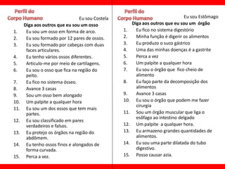 Eu sou Costela                                   Eu sou Estômago
      Diga aos outros que eu sou um osso                 Diga aos outros que eu sou um órgão
1.     Eu sou um osso em forma de arco.            1.      Eu fico no sistema digestório
2.     Eu sou formado por 12 pares de ossos.       2.      Minha função é digerir os alimentos
3.     Eu sou formado por cabeças com duas         3.      Eu produzo o suco gástrico
       faces articulares.                          4.      Uma das minhas doenças é a gastrite
4.     Eu tenho vários ossos diferentes.           5.      Perca a vez
5.     Articulo-me por meio de cartilagens.        6.      Um palpite a qualquer hora
6.     Eu sou o osso que fica na região do         7.      Eu sou o órgão que fico cheio de
       peito.                                              alimento
7.     Eu fico no sistema ósseo.                   8.      Eu faço parte da decomposição dos
8.     Avance 3 casas                                      alimentos
9.     Sou um osso bem alongado                    9.      Avance 3 casas
10.    Um palpite a qualquer hora                  10.     Eu sou o órgão que podem me fazer
                                                           cirurgia
11.    Eu sou um dos ossos que tem mais
       partes.                                     11.     Sou um órgão muscular que liga o
                                                           esôfago ao intestino delgado
12.    Eu sou classificado em pares
       verdadeiros e falsos.                       12.     Um palpite a qualquer hora.
13.    Eu protejo os órgãos na região do           13.     Eu armazeno grandes quantidades de
       abdômem.                                            alimentos.
14.    Eu tenho ossos finos e alongados de         14.     Eu sou uma parte dilatada do tubo
       forma curvada.                                      digestivo.
15.    Perca a vez.                                15.     Posso causar azia.
 