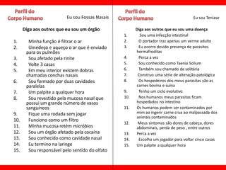 Eu sou Fossas Nasais                                       Eu sou Teníase

      Diga aos outros que eu sou um órgão              Diga aos outros que eu sou uma doença
                                                 1.      Sou uma infecção intestinal
1.      Minha função é filtrar o ar              2.     O portador traz apenas um verme adulto
2.      Umedeço e aqueço o ar que é enviado      3.     Eu ocorro devido presença de parasitos
       para os pulmões                                 hermafroditas
3.      Sou afetado pela rinite                  4.     Perca a vez
4.      Volte 3 casas                            5.     Sou conhecido como Taenia Solium
5.      Em meu interior existem dobras           6.     Também sou chamado de solitária
       chamadas conchas nasais                   7.     Construo uma série de alteração patológica
6.      Sou formado por duas cavidades           8.     Os hospedeiros dos meus parasitas são as
       paralelas                                       carnes bovina e suína
7.      Um palpite a qualquer hora               9.     Tenho um ciclo evolutivo
8.      Sou revestido pela mucosa nasal que      10.    Nos humanos meus parasitas ficam
       possui um grande número de vasos                hospedados no intestino
       sanguíneos                                11.   Os humanos podem ser contaminados por
9.      Fique uma rodada sem jogar                     mim ao ingerir carne crua ao malpassada dos
                                                       animais contaminados
10.     Funciono como um filtro
                                                 12.    Meus sintomas são dores de cabeça, dores
11.     Minha mucosa retém micróbios                   abdominais, perda de peso , entre outros
12.     Sou um órgão afetado pela cocaína        13.   Perca a vez
13.     Sou conhecido como cavidade nasal        14.    Escolha um jogador para voltar cinco casas
14.     Eu termino na laringe                    15.   Um palpite a qualquer hora
15.     Sou responsável pelo sentido do olfato
 