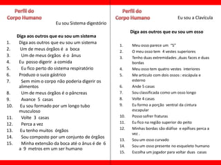 Eu sou a Clavícula
                        Eu sou Sistema digestório
                                                          Diga aos outros que eu sou um osso
      Diga aos outros que eu sou um sistema
1.     Diga aos outros que eu sou um sistema
                                                    1.    Meu osso parece um “S”
2.     Um de meus órgãos é a boca                   2.    O meu osso tem 4 vestes superiores
3.      Um de meus órgãos é o ânus                  3.    Tenho duas extremidades ,duas faces e duas
4.     Eu posso digerir a comida                          bordas
5.      Eu fico perto do sistema respiratório       4.    Meu osso tem quatro vestes interiores
6.     Produzo o suco gástrico                      5.    Me articulo com dois ossos : escápula e
7.      Sem mim o corpo não poderia digerir os            esterno
       alimentos                                    6.    Ande 5 casas
8.      Um de meus órgãos é o pâncreas              7.    Sou classificada como um osso longo
9.      Avance 5 casas                              8.    Volte 4 casas
10.    Eu sou formado por um longo tubo             9.    Eu formo a porção ventral da cintura
       musculoso                                          escapular
11.     Volte 3 casas                               10.   Posso sofrer fraturas
12.     Perca a vez                                 11.   Eu fico na região superior do peito
                                                    12.   Minhas bordas são diáfise e epífises perca a
13.    Eu tenho muitos órgãos
                                                          vez .
14.     Sou composto por um conjunto de órgãos
                                                    13.   Sou um osso curvado
15.     Minha extensão da boca até o ânus é de 6    14.   Sou um osso presente no esqueleto humano
       a 9 metros em um ser humano
                                                    15.   Escolha um jogador para voltar duas casas
 