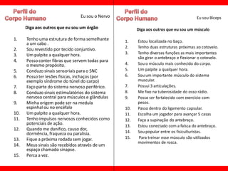 Eu sou o Nervo                                           Eu sou Bíceps

      Diga aos outros que eu sou um órgão               Diga aos outros que eu sou um músculo

1.    Tenho uma estrutura de forma semelhante     1.    Estou localizada no baço.
      a um cabo .
                                                  2.    Tenho duas estruturas próximas ao cotovelo.
2.    Sou revestido por tecido conjuntivo.
3.    Um palpite a qualquer hora.                 3.    Tenho diversas funções as mais importantes
                                                        são girar o antebraço e flexionar o cotovelo.
4.    Posso conter fibras que servem todas para
      o mesmo propósito.                          4.    Sou o músculo mais conhecido do corpo.
5.    Conduzo sinais sensoriais para o SNC        5.    Um palpite a qualquer hora.
6.    Posso ter lesões físicas, inchaços (por     6.    Sou um importante músculo do sistema
      exemplo síndrome do túnel do carpo)               muscular.
7.    Faço parte do sistema nervoso periférico.   7.    Possui 3 articulações.
8.    Conduzo sinais estimulatórios do sistema    8.    Me fixo na tuberosidade do osso rádio.
      nervoso central para músculos e glândulas   9.    Posso ser fortalecido com exercício com
9.    Minha origem pode ser na medula                   pesos.
      espinhal ou no encéfalo                     10.   Passo dentro do ligamento capsular.
10.   Um palpite a qualquer hora.                 11.   Escolha um jogador para avançar 5 casas
11.   Tenho impulsos nervosos conhecidos como     12.   Faço a supinação do antebraço.
      potenciais de ação.
                                                  13.   Estou conectado com a faísca do antebraço.
12.   Quando me danifico, causo dor,
      dormência, fraqueza ou paralisia.           14.   Sou popular entre os fisiculturistas.
13.   Fique a próxima rodada sem jogar.           15.    Para treinar esse músculo são utilizados
                                                        movimentos de rosca.
14.   Meus sinais são recebidos através de um
      espaço chamado sinapse.
15.   Perca a vez.
 