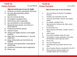 Eu sou Ovário                                         Eu sou AIDS

      Diga aos outros que eu sou um órgão              Diga aos outros que eu sou uma doença
1.    Pertenço ao sistema reprodutor feminino.
2.    Em mim são produzidas células              1.    Sou uma doença do Sistema imunológico
      reprodutivas                                     humano.
3.    Sou em número de dois.                     2.    Também sou conhecida como HIV.
4.    Um palpite a qualquer hora                 3.    Posso ser transmitida durante uma relação
5.    Tenho forma oval e aplanada.                     sexual.
                                                 4.    Um palpite a qualquer hora.
6.    Sou semelhante a uma amêndoa.
                                                 5.    Meus primeiros sintomas são: febre, dores
7.    Apresento duas partes uma interna e              musculares...
      outra externa.
                                                 6.    Eu não tenho cura.
8.    Produzo hormônios sexuais.
                                                 7.    Meus sintomas são fortes e podem causar a
9.    Avance 4 casas                                   morte.
10.   Tenho uma região cortical e uma região     8.    Volte 2 casas.
      medular.                                   9.    Posso afetar qualquer parte do corpo.
11.   Meço até 5 cm de diâmetro e 1, 5cm de      10.   Posso deixar o corpo vulnerável a uma série
      espessura.                                       de infecções e vários tipos de câncer.
12.   Estou relacionado aos hormônios da         11.   Perca a vez.
      hipófise
                                                 12.   Sou uma infecção viral
13.   Começo a me desenvolver na barriga da
                                                 13.   Há tratamentos que podem diminuir meu
      minha mãe.                                       vírus.
14.   Contenho numerosos vasos sanguíneos.       14.   Sou uma grave doença causada pelo vírus HIV
15.   Perca a vez                                15.   Meus primeiros sintomas podem ser
                                                       causados dentro de 3 a 6 semanas.
 