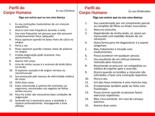 Eu sou Câimbras                                     Eu sou Distensões

         Diga aos outros que eu sou uma doença                    Diga aos outros que eu sou uma doença

1.    Eu sou contrações involuntárias de um músculo         1.    Sou caracterizado por um rompimento parcial
      esquelético.                                                ou completo de fibras ou feixes musculares.
2.    Ocorro com mais frequência durante a noite.           2.    Ataca os músculos.
3.    Sou mais frequente em pessoas que não possuem         3.    Dependendo da minha lesão, só posso ser
      condicionamento físico adequado.                            mensurado com exatidão através de um
4.    Posso aparecer quando há baixo níveis de cálcio no          ultrassom.
      sangue.                                               4.    Outra forma para me diagnosticar é o exame
5.    Perca a vez                                                 sanguíneo.
6.    Posso aparecer quando a baixos níveis de potássio     5.    Meu tratamento é iniciado com
      no sangue.                                                  medicamentos.
7.    A baixa oxigenação pode ocasionar meu                 6.    Posso acontecer em qualquer pessoa.
      aparecimento.
                                                            7.    Sou resultante de um esforço extremo
8.    Avance três casas.                                          realizado pelo músculo.
9.    Uma de minha causas é o acúmulo de ácido lático
      no tecido.                                            8.    Recomenda-se procurar um ortopedista ou
                                                                  médico do esporte após o ocorrido.
10.   O espasmo causado é de origem nervosa ou
      neuromuscular                                         9.    Ocorro quando os tendões e músculos são
11.   Sou provocada pelo excesso de eletricidade estática         solicitados a fazer uma contração repentina.
      do corpo                                              10.   Perca a vez.
12.   Volte duas casas.                                     11.   Um dos meus sintomas é uma mancha roxa.
13.   Estou relacionada à carência de nutrientes no         12.   O tratamento também pode ser feito com
      organismo, encontrados nos vegetais de folhas               fisioterapia.
      verdes escuras.                                       13.   Posso ocorrer quando as pessoas fazem
14.   Para me evitar são necessárias boas condições de            exercícios repetitivos.
      oxigenação.
                                                            14.   Meu risco aumenta em caso de cansaço
15.   Sentindo-me é necessário parar a atividade e                extremo.
      respirar profundamente, massageando a área
      afetada.                                              15.   Avance duas casas.
 