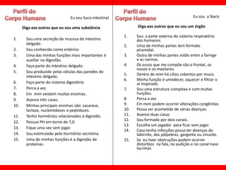 Eu sou Suco intestinal                                         Eu sou o Nariz

      Diga aos outros que eu sou uma substância               Diga aos outros que eu sou um órgão

                                                        1.    Sou a parte externa do sistema respiratório
1.      Sou uma secreção da mucosa do intestino               dos humanos.
        delgado.                                        2.    Uma de minhas partes tem formato
2.      Sou conhecido como entérico                           piramidal.
3.      Uma das minhas funções mais importantes é       3.    Outra de minhas partes estão entre a faringe
        auxiliar na digestão.                                 e as narinas.
4.      Faço parte do Intestino delgado.                4.    Os ossos que me compõe são o frontal, os
                                                              nasais e os maxilares.
5.      Sou produzido pelas células das paredes do
        intestino delgado.                              5.    Dentro de mim há cílios cobertos por muco.
                                                        6.    Minha função é umedecer, aquecer e filtrar o
6.      Faço parte do sistema digestório                      ar inspirado.
7.      Perca a vez.                                    7.    Sou uma estrutura complexa e com muitas
8.      Em mim existem muitas enzimas.                        funções.
9.      Avance três casas.                              8.    Perca a vez
10.     Minhas principais enzimas são: sacarase,        9.    Em mim podem ocorrer alterações congênitas
        lactase, nucleotidases e peptidases.            10.   Posso ser acometido de várias doenças.
11.     Tenho hormônios relacionados à digestão.        11.   Avance duas casas
                                                        12.   Sou formado por dois canais.
12.     Possuo PH em torno de 7,0.
                                                        13.   Escolha um jogador para ficar sem jogar.
13.     Fique uma vez sem jogar.
                                                        14.   Caso tenha infecções posso ter doenças do
14.     Sou estimulado pelo hormônio secretina.               labirinto, das pálpebras, garganta ou sinusite.
15.     Uma de minhas funções é a digestão de           15.   Se eu tiver obstruções podem ocorrer
        proteínas.                                            distúrbios na fala, na audição e no canal naso
                                                              lacrimal.
 