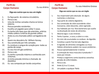 Eu sou Artéria                                Eu sou Intestino Grosso

                                                                  Diga aos outros que eu sou um órgão
        Diga aos outros que eu sou um órgão
                                                          1.    Sou responsável pela absorção de alguns
1.    Eu faço parte do sistema circulatório.                    nutrientes e vitaminas .
2.    Perca a vez.
                                                          2.    Faço parte do sistema digestório.
3.    Uma de minhas camadas chama-se túnica
      externa.                                            3.    Sou constituído de cólon ascendente cólon
4.    Possuo paredes resistentes.                               transverso, cólon descente, cólon sigmoide .
5.    Escolha um jogador para voltar 5 casas.             4.    Sou habitado por rica flora bacteriana que auxilia
6.    Eu tenho três tipos que são arteríolas, artérias          na dissolução de restos de alimentos.
      médio calibre e artérias de grande calibre.         5.    Absorvo água e sais minerais.
7.    Antes eu era chamada calibre carregadoras de        6.    Tenho 3 partes , o ceco, o cólon e o reto.
      ar.
                                                          7.    Em mim são acumulados os resíduos da digestão.
8.    Quem me descobriu foi William Harvey.
9.    Sou constituída por três camadas.                   8.    Constituo a parte final do tubo digestivo.
10.   Eu conduzo o sangue do coração para todas as        9.    A ingestão de alimentos estragados ou maus
      partes do corpo.                                          hábitos alimentares podem me causar problemas .
11.   Eu sou rico em gás carbônico.                       10.   Possuo aproximadamente 5 metros
12.   Perca a vez.                                        11.   A contração de meus músculos é produzida 7
13.   Eu tenho a pressão máxima e conhecida com                 vezes por minuto .
      sintomas.                                           12.   Protejo o organismo contra bactérias estranhas
14.   A minha pressão mínima e chamada de                       geradas de enfermidades.
      diastólica.
15.   Eu sou composta por tecido conjuntivo.              13.   Perca a vez.
                                                          14.   Ande (2,3 ou 5 ) casas.
                                                          15.   Um palpite a qualquer hora
 