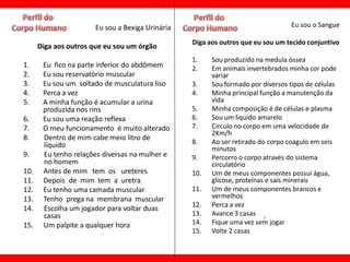 Eu sou a Bexiga Urinária                                   Eu sou o Sangue

                                                 Diga aos outros que eu sou um tecido conjuntivo
      Diga aos outros que eu sou um órgão
                                                 1.    Sou produzido na medula óssea
1.     Eu fico na parte inferior do abdômem      2.    Em animais invertebrados minha cor pode
2.     Eu sou reservatório muscular                    variar
3.     Eu sou um soltado de musculatura liso     3.    Sou formado por diversos tipos de células
4.     Perca a vez                               4.    Minha principal função a manutenção da
5.     A minha função é acumular a urina               vida
       produzida nos rins                        5.    Minha composição é de células e plasma
6.     Eu sou uma reação reflexa                 6.    Sou um liquido amarelo
7.     O meu funcionamento é muito alterado      7.    Circulo no corpo em uma velocidade de
                                                       2Km/h
8.     Dentro de mim cabe meio litro de
       líquido                                   8.    Ao ser retirado do corpo coagulo em seis
                                                       minutos
9.     Eu tenho relações diversas na mulher e    9.    Percorro o corpo através do sistema
       no homem                                        circulatório
10.    Antes de mim tem os ureteres              10.   Um de meus componentes possui água,
11.    Depois de mim tem a uretra                      glicose, proteínas e sais minerais
12.    Eu tenho uma camada muscular              11.   Um de meus componentes brancos e
13.    Tenho prega na membrana muscular                vermelhos
                                                 12.   Perca a vez
14.    Escolha um jogador para voltar duas
       casas                                     13.   Avance 3 casas
15.    Um palpite a qualquer hora                14.   Fique uma vez sem jogar
                                                 15.   Volte 2 casas
 