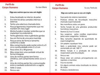 Eu sou Útero                                     Eu sou Testículo

      Diga aos outros que eu sou um órgão               Diga aos outros que eu sou um órgão

1.    Estou localizado no interior da pelve       1.    Faço parte do sistema reprodutor
2.    Em mim há várias camadas internas e         2.    Produzo células de fecundação masculino
      externas                                          chamada espermatozoide
3.    Tenho uma abertura chamada óstio            3.    Nos mamíferos estou um pares
4.    Possuo ligamentos importantes que me        4.    Tenho função de uma glândula produzindo
      mantém em meu lugar                               hormônios masculinos
5.    Minha função é receber embriões que se      5.    Avance (2,3 ou 5 ) casas
      implantam no endométrio                     6.    Sou suspenso pelos cordões espermático
6.    Tenho glândulas retas e glândulas gordas          pelos vasos sanguinhos linfáticos
7.    Sou em forma de uma pera invertida          7.    Meu tamanho depende da quantidade de
8.    Possuo variar de forma e tamanho                  espermatogênese
      conforme a idade                            8.    Um palpite a qualquer hora
9.    Meu comprimento pode oscilar entre 6 a 9    9.    Após a puberdade meu volume pode ser
      cm e a profundidade entre 2 a 3 cm                aumentado em até 500 °/°
10.   Peso entre 25 a 90 gramas                   10.   Minha função é a produção de células
11.   Meu corpo tem uma cavidade virtual de             responsáveis pela fecundação
      forma triangular
                                                  11.   Perca a vez
12.   Uma de minhas partes tem forma
      cilíndrica, com comprimento entre 2,5 e 3   12.   Posso estar em animais principalmente em
      cm                                                repinteis e marinhos
13.   Uma de minhas partes faz a comunicação      13.   Fico no escroto
      entre a cavidade endometrial e a vagina     14.   Em alguns animais estou localizado no úteros
14.   Volte 2 casas                                     do corpo
15.   Perca a vez                                 15.   Produzo a testosterona
 