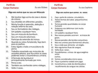 Eu sou Glúteo                                   Eu sou Capilares

     Diga aos outros que eu sou um Músculo               Diga aos outros que somos os vasos

1.     Me localizo logo acima da coxa e abaixo     1.   Faço parte do sistema circulatório .
       da cintura.                                 2.   Temos formas de tubos pequeníssimos
2.     Sou dividido em diferentes porções.              calibre.
3.     Minha função é extensão, abdução e          3.   Temos grandes quantidades no corpo
       rotação externa da coxa.                         humano
4.     Sou os formadores das nádegas.              4.   Podemos nos deformar com muita
                                                        facilidade.
5.     Um palpite a qualquer hora.
                                                   5    Um palpite a qualquer hora.
6.     Sou um músculo do bumbum.                   6    Nas nossas paredes ocorrem as trocas de
7.     Sou um músculo volumoso.                         gases.
8.     Participo da extensão do tronco.            7    Nossas paredes são tecidos conjuntivos.
9.     Quando eu estou fortalecido, faço bem       8    Nós nos unimos para formarmos vênulas.
       para os joelhos.                            9    Sou a rede que alimenta um órgão.
10.    Estou ligado a toda a musculatura da        10   Nós regulamos fluxo de sangue.
       perna.                                      11   Volta duas casas .
11.    Trabalho conectado aos músculos do          12   Possibilitamos a troca de agua oxigênio
       assoalho pélvico, que fica entre as coxas        entre
       podendo evitar a incontinência urinária.
                                                        outros.
12.    O formato do bumbum é                       13   Somos considerados micro vasos.
       principalmente formado por mim.
                                                   14   Fique a próxima rodada sem jogar.
13.    Perca a vez.
                                                   15   Constituímos a rede de distribuição e
14.    Também sou conhecido como nádegas.               recolhimento do sangue nas células.
15.    Volte 2 casas.
 