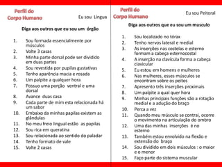 Eu sou Peitoral
                                Eu sou Língua
                                                      Diga aos outros que eu sou um musculo
      Diga aos outros que eu sou um órgão
                                                1.      Sou localizado no tórax
1.     Sou formada essencialmente por           2.      Tenho nervos lateral e medial
       músculos
                                                3.      As inserções nas costelas e esterno
2.     Volte 3 casas                                    formam a cabeça esternocostal
3.     Minha parte dorsal pode ser dividido     4.      A inserção na clavícula forma a cabeça
       em duas partes                                   clavicular
4.     Sou revestida por pupilas gustativas     5.      Eu estou em homens e mulheres
5.     Tenho aparência macia e rosada           6.      Nas mulheres, esses músculos se
6.     Um palpite a qualquer hora                       encontram sobre os peitos
7.     Possuo uma porção ventral e uma          7.      Apresento três inserções proximais
       dorsal                                   8.      Um palpite a qual quer hora
8.     Avance duas casa                         9.      Minhas principais funções são a rotação
9.     Cada parte de mim esta relacionada há            medial e a adução do braço
       um sabor                                 10.     Perca a vez
10.    Embaixo da minhas papilas existem as     11.     Quando meu músculo se contrai, ocorre
       glândulas                                        o movimento na articulação do ombro
11.    No meu freio lingual estão as papilas    12.     Uma das minhas inserções é no
12.    Sou rica em queratina                            esterno
13.    Sou relacionada ao sentido do paladar    13.     Também estou envolvido na flexão e
14.    Tenho formato de vale                            extensão do braço
15.    Volte 2 casas                            14.     Sou dividido em dois músculos : o maior
                                                        e o menor
                                                15.     Faço parte do sistema muscular
 