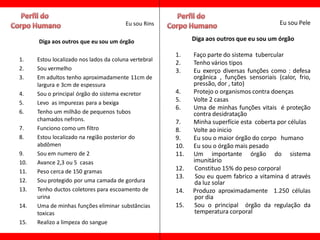 Eu sou Rins                                        Eu sou Pele

      Diga aos outros que eu sou um órgão                    Diga aos outros que eu sou um órgão

                                                       1.    Faço parte do sistema tubercular
1.    Estou localizado nos lados da coluna vertebral
                                                       2.    Tenho vários tipos
2.    Sou vermelho                                     3.    Eu exerço diversas funções como : defesa
3.    Em adultos tenho aproximadamente 11cm de               orgânica , funções sensoriais (calor, frio,
      largura e 3cm de espessura                             pressão, dor , tato)
4.    Sou o principal órgão do sistema excretor        4.    Protejo o organismos contra doenças
5.    Levo as impurezas para a bexiga
                                                       5.    Volte 2 casas
                                                       6.    Uma de minhas funções vitais é proteção
6.    Tenho um milhão de pequenos tubos                      contra desidratação
      chamados nefrons.                                7.    Minha superfície esta coberta por células
7.    Funciono como um filtro                          8.    Volte ao inicio
8.    Estou localizado na região posterior do          9.    Eu sou o maior órgão do corpo humano
      abdômen                                          10.   Eu sou o órgão mais pesado
9.    Sou em numero de 2                               11.   Um importante órgão do sistema
10.   Avance 2,3 ou 5 casas                                  imunitário
11.   Peso cerca de 150 gramas                         12.    Constituo 15% do peso corporal
                                                       13.    Sou eu quem fabrico a vitamina d através
12.   Sou protegido por uma camada de gordura                da luz solar
13.   Tenho ductos coletores para escoamento de        14.   Produzo aproximadamente 1.250 células
      urina                                                  por dia
14.   Uma de minhas funções eliminar substâncias       15.   Sou o principal órgão da regulação da
      toxicas                                                temperatura corporal
15.   Realizo a limpeza do sangue
 