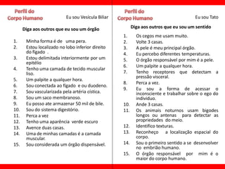 Eu sou Vesícula Biliar                                       Eu sou Tato

      Diga aos outros que eu sou um órgão                 Diga aos outros que eu sou um sentido
                                                    1.      Os cegos me usam muito.
1.     Minha forma é de uma pera.                   2.      Volte 3 casas.
2.     Estou localizado no lobo inferior direito    3.      A pele é meu principal órgão.
       do fígado .                                  4.      Eu percebo diferentes temperaturas.
3.     Estou delimitada interiormente por um        5.      O órgão responsável por mim é a pele.
       epitélio
                                                    6.      Um palpite a qualquer hora.
4.     Tenho uma camada de tecido muscular
       liso.                                        7.      Tenho receptores que detectam a
                                                            pressão visceral.
5.     Um palpite a qualquer hora.
                                                    8.      Perca a vez.
6.     Sou conectada ao fígado e ou duodeno.
                                                    9.      Eu sou a forma de acessar o
7.     Sou vascularizada pela artéria cística.              inconsciente e trabalhar sobre o ego do
8.     Sou um saco membranoso.                              individuo.
9.     Eu posso ate armazenar 50 mil de bile.       10.     Ande 3 casas.
10.    Sou do sistema digestório.                   11.     Os animais noturnos usam bigodes
11.    Perca a vez                                          longos ou antenas para detectar as
12.    Tenho uma aparência verde escuro                     propriedades do meio.
13.    Avence duas casas.                           12.     Identifico texturas.
14.    Uma de minhas camadas é a camada             13.     Reconheço a localização espacial do
       muscular.                                            corpo.
15.    Sou considerada um órgão dispensável.        14.     Sou o primeiro sentido a se desenvolver
                                                            no embrião humano.
                                                    15.     O órgão responsável por mim é o
                                                            maior do corpo humano.
 