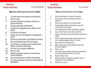 Eu sou Artérias                                        Eu sou Útero

      Diga aos outros que eu sou um órgão              Diga aos outros que eu sou um órgão

1.     Eu faço parte do sistema circulatório     1.    Estou localizado no interior da pelve
2.     Perca a vez                               2.    Em mim há várias camadas internas e
3.     Uma de minhas camadas chama-se                  externas
       túnica externa                            3.    Tenho uma abertura chamada óstio
4.     Possuo paredes resistentes                4.    Possuo ligamentos importantes que me
                                                       mantém em meu lugar
5.     Escolha um jogador para voltar cinco
       casas                                     5.    Tenho glândulas retas e glândulas gordas.
6.     Eu tenho três tipos                       6.    Sou em forma de uma pera invertida.
7.     Antes eu era chamada de carregadora       7.    Posso variar de forma e tamanho conforme a
       de ar                                           idade.
                                                 8.    Meu comprimento pode oscilar entre 6 a 9
8.     Quem me descobriu foi William Harvey            cm e a profundidade entre 2 a 3cm.
9.     Sou constituída por três camadas.         9.    Peso entre 25 a 90 gramas.
10.    Eu conduzo o sangue do coração para       10.   Meu corpo tem uma cavidade virtual de
       todas as partes do corpo.                       forma triangular.
11.    Eu sou rico em gás carbônico              11.   Perca a vez
12.    Perca a vez                               12.   Uma de minhas partes tem forma cilíndrica,
13.    Minha pressão máxima é conhecida                com comprimento entre 2,5 e 3cm
       como sistólica.                           13.   Avance duas casas
14.    Sou composta por tecido conjuntivo.       14.   Minha função é receber embriões que se
15.    A minha pressão mínima é chamada de             implantam no endométrio
       diastólica                                15.   Volte cinco casas
 