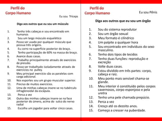 Eu sou Pênis
                                       Eu sou Tríceps
                                                              Diga aos outros que eu sou um órgão
      Diga aos outros que eu sou um músculo
                                                        1.     Sou do sistema reprodutor
1.     Tenho três cabeças e sou encontrado em
      humanos                                           2.     Sou um órgão sexual
2.      Sou um largo músculo esquelético                3.     Meu formato é cilíndrico
3.    Posso ser usado por qualquer músculo que          4.     Um palpite a qualquer hora
      possua três origens.
                                                        5.     Sou encontrado em indivíduos do sexo
4.      Eu corro na superfície posterior do braço.             masculino.
5.      Tenho participação de 60% na massa do braço.
6.    Avance duas casas.
                                                        6.     Tenho dois tipos de tecidos
7.      Trabalho principalmente através de exercícios   7.     Tenho duas funções: reprodução e
      de pressão.                                              excreção
8.    Posso ser trabalhado isoladamente através de      8.     Volte duas casas.
      exercícios no pulley.                             9.     Estou dividido em três partes: corpo,
9.    Meu principal exercício são as paralelas com             cabeça e raiz.
      carga adicional.
10.   Nos esportes sou um grupo muscular superior.
                                                        10.    Meu ponto mais sensível chama-se
                                                               glande.
11.   Preciso de muitos exercícios.
12.   Uma de minhas cabeças insere-se no tubérculo      11.    Meu interior é constituído pelos corpos
      infraglenoidal da escápula.                              cavernosos, corpo esponjoso e pela
13.     Perca a vez                                            uretra
14.   Outra das minhas cabeças insere-se na face        12.    Tenho uma pele chamada prepúcio.
      posterior do úmero, acima do sulco do nervo       13.    Perca a vez
      radial
                                                        14.    Cresço até os dezoito anos.
15.     Escolha um jogador para voltar cinco casas.
                                                        15.    Começo a crescer na puberdade.
 