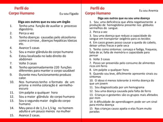 Eu sou Anemia
                                   Eu sou Fígado
                                                          Diga aos outros que eu sou uma doença
      Diga aos outros que eu sou um órgão          1. Sou uma deficiência que afeta negativamente a
1.    Tenho uma função de auxiliar o processo      produção de hemoglobina presente nos glóbulos
      digestório.                                  vermelhos do sangue.
2.    Perca a vez                                  2. Perca a vez
                                                   3. Sou uma doença que reduzo a capacidade do
3.    Tenho doenças causadas pelo alcoolismo       sangue em transportar oxigênio para os tecidos
      como a cirrose , doenças hepáticas tóxicas
      etc.                                         4. Em casos graves posso causar a queda do cabelo,
                                                   deixar unhas fracas e pele seca
4.    Avance 5 casas                               5. Tenho como sintomas: cansaço e fadiga, fraqueza,
5.    Sou a maior glândula do corpo humano         falta de ar, falta de memória e capacidade para
6.    Estou localizada no lado direito do          pensar
      abdómen                                      6. Volte 3 casas
7.    Volte 3 casas                                7. Posso ser prevenida pelo consumo de alimentos
8.    Tenho aproximadamente 220 funções            ricos em ferro
      diferentes para manter o corpo saudável      8. Um palpite a qualquer hora
9.    Durante meu funcionamento produzo            9. Quando sou leve, dificilmente apresento sinais ou
      calor.                                       sintomas
                                                   10. O idoso é menos tolerante à minha doença do
10.   Nos humanos tenho o formato de um            que um jovem
      prisma e minha coloração é vermelho-
      escuro                                       11. Sou diagnosticada por um hemograma
11.   Um palpite a qualquer hora                   12. Sou uma doença causada pela falta de ferro
                                                   13. Crianças e gestantes são os grupos mais afetados
12.   Sou a maior glândula do corpo humano         por mim
13.   Sou o segundo maior órgão do corpo           14 A dificuldade de aprendizagem pode ser um sinal
      humano                                       para minha doença
14.   Meu peso é de 1,3 a 1,5 kg no homem          15 Nas crianças causo apatia e elas ficam muito
      adulto e um pouco menos na mulher            paradas
15.   Avance 2 casas.
 