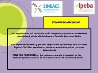 Son descripciones del desarrollo de la competencia en niveles de creciente
complejidad, desde el inicio hasta el fin de la Educación Básica
Son expectativas claras y precisas respecto del aprendizaje que se espera
logren TODOS los estudiantes peruanos en un ciclo y área curricular
determinada
TIENE POR PROPÓSITO ser los referentes para la evaluación de los
aprendizajes tanto a nivel de aula como a nivel de sistema educativo
 