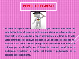  El perfil de egreso describe los aprendizajes comunes que todos los
estudiantes deben alcanzar en su formación básica para desempeñar un
papel activo en la sociedad y seguir aprendiendo a lo largo de la vida.
Estos aprendizajes constituyen el derecho a una educación de calidad y se
vinculan a los cuatro ámbitos principales de desempeño que deben ser
nutridos por la educación, en el desarrollo personal, ejercicio de la
ciudadanía, vinculación al mundo del trabajo y participación en la
sociedad del conocimiento.
 