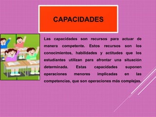 Las capacidades son recursos para actuar de
manera competente. Estos recursos son los
conocimientos, habilidades y actitudes que los
estudiantes utilizan para afrontar una situación
determinada. Estas capacidades suponen
operaciones menores implicadas en las
competencias, que son operaciones más complejas.
 