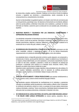 Documento de trabajo. Prohibida su reproducción, citado y divulgación.
3
de manera ética, empática, asertiva y tolerante. Colaboran con los otros en función de objetivos
comunes y regulando sus emociones y comportamientos, siendo conscientes de las
consecuencias de su comportamiento en los demás.
Asumen la interculturalidad, la igualdad de género y la inclusión como forma de convivencia para
un enriquecimiento y aprendizaje mutuo. Se relacionan armónicamente con el ambiente, deliberan
sobre los asuntos públicos, sintiéndose involucrados como ciudadanos, y participan de manera
informada con libertad y autonomía para la construcción de una sociedad justa, democrática y
equitativa.
 MUESTRAN RESPETO Y TOLERANCIA POR LAS CREENCIAS, COSMOVISIONES Y
EXPRESIONES RELIGIOSAS DIVERSAS
Los estudiantes comprenden la trascendencia que tiene la dimensión espiritual en la vida íntima,
moral, cultural y social de las personas. Demuestran comprensión, respeto y tolerancia por las
diversas cosmovisiones, religiones y creencias. Reflexionan y se comprometen a colaborar en la
construcción de un mundo más justo, solidario y fraterno.
 SE DESENVUELVEN CON INICIATIVA A TRAVÉS DE SU MOTRICIDAD y promueven una vida
activa y saludable, cuidando y respetando su cuerpo y el de los demás e interactuando
respetuosamente en la práctica de distintas actividades físicas y de la vida cotidiana.
Los estudiantes tienen un desarrollo psicomotor armónico cuando adquieren una comprensión y
conciencia de sí mismos, que les permite interiorizar y mejorar la calidad de sus movimientos en
un espacio y tiempo determinados, así como expresarse y comunicarse corporalmente. Asumen
un estilo de vida activo, saludable y placentero a través de la realización de prácticas que
contribuyen a comprender cómo impacta en su bienestar social, emocional, mental y físico.
Muestran una actitud crítica hacia el cuidado de su salud.
Interactúan social y asertivamente en juegos, deportes y otras actividades de la vida cotidiana. En
ellos, muestran habilidades sociomotrices como la resolución de conflictos, pensamiento
estratégico, respeto al género y a la diversidad, trabajo en equipo, entre otros.
 APRECIAN ARTÍSTICAMENTE Y CREAN PRODUCCIONES para expresar simbólicamente su
mundo personal, social y cultural a través de distintos lenguajes artísticos.
Los estudiantes aprecian artísticamente las manifestaciones de la naturaleza y expresiones
culturales con sensibilidad, sentido de pertenencia, criterio estético y reflexión crítica. Comprenden
la contribución del patrimonio cultural en el arte y se apropian de él para realizar producciones
creativas individuales y colectivas. Tienen conocimientos y habilidades desde los lenguajes de las
artes para crear sus propias producciones, reinterpretar e interpretar la de otros.
 SE COMUNICAN EN SU LENGUA MATERNA, EN CASTELLANO COMO SEGUNDA LENGUA1
Y EN INGLÉS COMO LENGUA EXTRANJERA de manera asertiva, propositiva, ética y
1
Este aprendizaje es para aquellos estudiantes que tienen como lengua materna, una de las 47 lenguas
originarias, y que aprende el castellano como segunda lengua.
 