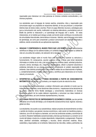 Documento de trabajo. Prohibida su reproducción, citado y divulgación.
4
responsable para interactuar con otras personas en diversos contextos socioculturales y con
diversos propósitos.
Los estudiantes usan el lenguaje de manera asertiva, propositiva, ética y responsable para
comunicarse según sus propósitos en situaciones distintas, en las que producen y comprenden
distintos tipos de textos orales y escritos. Ponen en juego diferentes recursos y estrategias para
que su comunicación oral, escrita, multimodal o en sistemas alternativos y aumentativos como el
Braille les permite la instauración y el aprendizaje del lenguaje oral o escrito. En estas
interacciones, en la medida que la lengua cumple una función social, contribuye a la construcción
de comunidades interculturales, democráticas e inclusivas. Además, usan el lenguaje como medio
de aprendizaje, así como para comprender y producir comunicación con objetivos funcionales o
estéticos, siendo conscientes de sus aplicaciones especiales.
 INDAGAN Y COMPRENDEN EL MUNDO FÍSICO QUE LOS RODEA utilizando conocimientos
científicos en diálogo con los saberes locales y en contextos diversos para mejorar su calidad de
vida con una actitud de cuidado y de valoración de la naturaleza.
Los estudiantes indagan sobre el mundo físico para comprender y apreciar su estructura y
funcionamiento. En consecuencia, asumen posturas críticas y éticas para tomar decisiones
informadas en ámbitos de la vida y del conocimiento muy diversos (salud, actividad productiva,
consumo, ciencia, tecnología, etc.). Según sus características, utilizan o proponen soluciones a
problemas derivados de sus propias necesidades, considerando el cuidado responsable del
ambiente. Usan distintos procedimientos para probar la validez de sus observaciones e hipótesis,
y, complementariamente, emplean saberes locales y científicos para relacionarse con el mundo
natural y el construido.
 INTERPRETAN LA REALIDAD Y TOMAN DECISIONES A PARTIR DE CONOCIMIENTOS
MATEMÁTICOS que aporten a su contexto y con respeto al punto de vista de los otros.
Los estudiantes buscan, sistematizan y analizan información para entender el mundo que los
rodea, resolver problemas y tomar decisiones útiles al entorno y respetuosas de las decisiones de
los demás. Usan de forma flexible estrategias y conocimientos matemáticos en diversas
situaciones, a partir de los cuales elaboran argumentos y comunican sus ideas mediante el
lenguaje matemático, así como diversas representaciones y recursos.
 GESTIONAN PROYECTOS DE EMPRENDIMIENTO ECONÓMICO O SOCIAL que les permite
articularse con el mundo del trabajo y con el desarrollo socioeconómico local, regional, nacional y
global con ética.
Los estudiantes, de acuerdo a sus características, realizan proyectos de emprendimiento con ética
y sentido de iniciativa, que generan recursos económicos y valor social con beneficios propios y
colectivos, con el fin de mejorar su bienestar, así como las condiciones sociales y económicas de
su entorno. Muestran habilidades socioemocionales y técnicas que favorezcan su conexión con el
mundo del trabajo a través de un empleo dependiente, independiente o autogenerado. Proponen
ideas, planifican actividades, estrategias y recursos, dando soluciones creativas, éticas,
sostenibles y responsables con el ambiente. Seleccionan las más útiles, viables y pertinentes; las
 