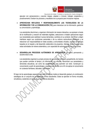 Documento de trabajo. Prohibida su reproducción, citado y divulgación.
5
ejecutan con perseverancia y asumen riesgos; adaptan e innovan; trabajan cooperativa y
proactivamente. Evalúan los procesos y resultados de su proyecto para incorporar mejoras.
 APROVECHAN REFLEXIVA Y RESPONSABLEMENTE LAS TECNOLOGÍAS DE LA
INFORMACIÓN Y DE LA COMUNICACIÓN (TIC) para interactuar con la información, gestionar
su comunicación y aprendizaje.
Los estudiantes discriminan y organizan información de manera interactiva, se expresan a través
de la modificación y creación de materiales digitales, seleccionan e instalan aplicaciones según
sus necesidades para satisfacer nuevas demandas y cambios en su contexto. Identifican y eligen
interfaces según sus condiciones personales o de su entorno sociocultural. Participan y se
relacionan con responsabilidad en redes sociales y comunidades virtuales, a través de diálogos
basados en el respeto y del desarrollo colaborativo de proyectos. Además, llevan a cabo todas
estas actividades de manera sistemática y con capacidad de autorregulación de sus acciones.
 DESARROLLAN PROCESOS AUTÓNOMOS DE APRENDIZAJE en forma permanente y
durante toda la vida.
Los estudiantes organizan su propio proceso de aprendizaje individual y grupalmente, de manera
que puedan controlar el tiempo y la información con eficacia. Reconocen sus necesidades y
demandas educativas, así como las oportunidades para aprender con éxito. Construyen su
conocimiento a partir de aprendizajes y experiencias de vida con el fin de aplicar el conocimiento
en contextos familiares, laborales y comunales.
El logro de los aprendizajes esperados del perfil de egreso implica el desarrollo gradual y la combinación
estratégica de un conjunto de competencias en los estudiantes. Estas se ejercitan en forma vinculada,
simultánea y sostenida a lo largo de su experiencia educativa.
 