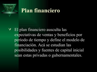 Plan financiero El plan financiero ausculta las expectativas de ventas y beneficios por período de tiempo y define el modelo de financiación. Acá se estudian las posibilidades y fuentes de capital inicial sean estas privadas o gubernamentales.  
