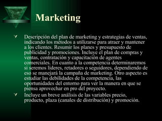Marketing Descripción del plan de marketing y estrategias de ventas, indicando los métodos a utilizarse para atraer y mantener a los clientes. Resumir los planes y presupuesto de publicidad y promociones. Incluye el plan de compras y ventas, contratación y capacitación de agentes comerciales. En cuanto a la competencia determinaremos si seremos líderes, retadores o seguidores, dependiendo de eso se manejará la campaña de marketing. Otro aspecto es estudiar las debilidades de la competencia, las oportunidades del entorno para ver la manera en que se piensa aprovechar en pro del proyecto. Incluye un breve análisis de las variables precio, producto, plaza (canales de distribución) y promoción. 