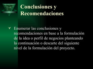 Conclusiones y Recomendaciones Enumerar las conclusiones y recomendaciones en base a la formulación de la idea o perfil de negocios planteando la continuación o descarte del siguiente nivel de la formulación del proyecto. 