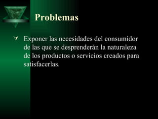 Problemas Exponer las necesidades del consumidor de las que se desprenderán la naturaleza de los productos o servicios creados para satisfacerlas. 