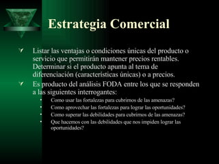 Estrategia Comercial Listar las ventajas o condiciones únicas del producto o servicio que permitirán mantener precios rentables. Determinar si el producto apunta al tema de diferenciación (características únicas) o a precios. Es producto del análisis FODA entre los que se responden a las siguientes interrogantes: Como usar las fortalezas para cubrirnos de las amenazas? Como aprovechar las fortalezas para lograr las oportunidades? Como superar las debilidades para cubrirnos de las amenazas?  Que hacemos con las debilidades que nos impiden lograr las oportunidades? 