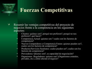 Fuerzas Competitivas Resumir las ventajas competitivas del proyecto de negocios frente a la competencia en los siguientes aspectos: Clientes: quiénes son?, porqué nos prefieren?, porqué no nos prefieren?, qué hacer? Competencia Actual: quienes son ? cuales son los factores de competencia? Nuevos Competidores o Competencia Futura: quienes pueden ser?, cuales son los factores de competencia? Productos/Servicios Sustitutos: cuales pueden ser?, cuales son los factores de competencia? Proveedores: Quienes son?, se capacidad de negociación? Organismos  Reguladores: quienes son? (Organismos estatales, privados, etc.), cómo afectan al negocio?  