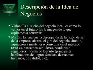 Descripción de la Idea de Negocios Visión:  Es el sueño del negocio ideal, es como lo vemos en el futuro. Es la imagen de lo que aspiramos a construir. Misión: Es una buena descripción de la razón de ser de la empresa, abarca  el giro del negocio, ámbito, aspiración a mantener o conseguir en el mercado (esto es, buscamos ser líderes, retadores o seguidores), f orma de lograrlo (principales habilitadores del logro: técnicos, de recursos humanos, de calidad, etc).  