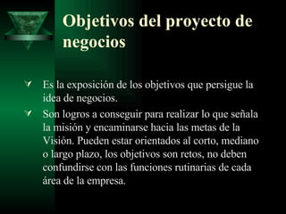 Objetivos del proyecto de negocios Es la exposición de los objetivos que persigue la idea de negocios. Son logros a conseguir para realizar lo que señala la misión y encaminarse hacia las metas de la Visión. Pueden estar orientados al corto, mediano o largo plazo, los objetivos son retos, no deben confundirse con las funciones rutinarias de cada área de la empresa. 