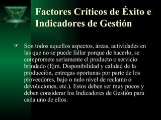 Factores Críticos de Éxito e Indicadores de Gestión Son todos aquellos aspectos, áreas, actividades en las que no se puede fallar porque de hacerlo, se compromete seriamente el producto o servicio brindado  (Ejm. Disponibilidad y calidad de la producción, entregas oportunas por parte de los proveedores, bajo o nulo nivel de reclamo o devoluciones, etc.) . Estos deben ser muy pocos y deben considerar los Indicadores de Gestión para cada uno de ellos.  