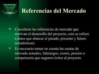Referencias del Mercado Considerar las referencias de mercado que motivan el desarrollo del proyecto, esto se refiere a datos que abarcar el pasado, presente y futuro (estadísticas) Es necesario tomar en cuenta las cuotas de mercado actuales, liderazgos, costos, precios o competencia que auguren éxitos al proyecto. 