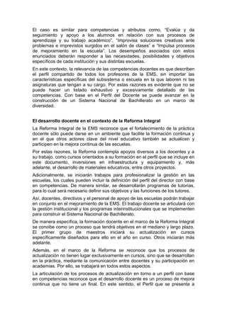 El caso es similar para competencias y atributos como, “Evalúa y da
seguimiento y apoyo a los alumnos en relación con sus procesos de
aprendizaje y su trabajo académico”, “Improvisa soluciones creativas ante
problemas e imprevistos surgidos en el salón de clases” e “Impulsa procesos
de mejoramiento en la escuela”. Los desempeños asociados con estos
enunciados deberán responder a las necesidades, posibilidades y objetivos
específicos de cada institución y sus distintas escuelas.
En este contexto, la relevancia de las competencias docentes es que describen
el perfil compartido de todos los profesores de la EMS, sin importar las
características específicas del subsistema o escuela en la que laboren ni las
asignaturas que tengan a su cargo. Por estas razones es evidente que no se
puede hacer un listado exhaustivo y excesivamente detallado de las
competencias. Con base en el Perfil del Docente se puede avanzar en la
construcción de un Sistema Nacional de Bachillerato en un marco de
diversidad.
El desarrollo docente en el contexto de la Reforma Integral
La Reforma Integral de la EMS reconoce que el fortalecimiento de la práctica
docente sólo puede darse en un ambiente que facilite la formación continua y
en el que otros actores clave del nivel educativo también se actualicen y
participen en la mejora continua de las escuelas.
Por estas razones, la Reforma contempla apoyos diversos a los docentes y a
su trabajo, como cursos orientados a su formación en el perfil que se incluye en
este documento, inversiones en infraestructura y equipamiento y, más
adelante, el desarrollo de materiales educativos, entre otros proyectos.
Adicionalmente, se iniciarán trabajos para profesionalizar la gestión en las
escuelas, los cuales pueden incluir la definición del perfil del director con base
en competencias. De manera similar, se desarrollarán programas de tutorías,
para lo cual será necesario definir sus objetivos y las funciones de los tutores.
Así, docentes, directivos y el personal de apoyo de las escuelas podrán trabajar
en conjunto en el mejoramiento de la EMS. El trabajo docente se articulará con
la gestión institucional y los programas interinstitucionales que se implementen
para construir el Sistema Nacional de Bachillerato.
De manera específica, la formación docente en el marco de la Reforma Integral
se concibe como un proceso que tendrá objetivos en el mediano y largo plazo.
El primer grupo de maestros iniciará su actualización en cursos
específicamente diseñados para ello en el año en curso. Otros iniciarán más
adelante.
Además, en el marco de la Reforma se reconoce que los procesos de
actualización no tienen lugar exclusivamente en cursos, sino que se desarrollan
en la práctica, mediante la comunicación entre docentes y su participación en
academias. Por ello, se trabajará en todos estos aspectos.
La articulación de los procesos de actualización en torno a un perfil con base
en competencias reconoce que el desarrollo docente es un proceso de mejora
continua que no tiene un final. En este sentido, el Perfil que se presenta a
 