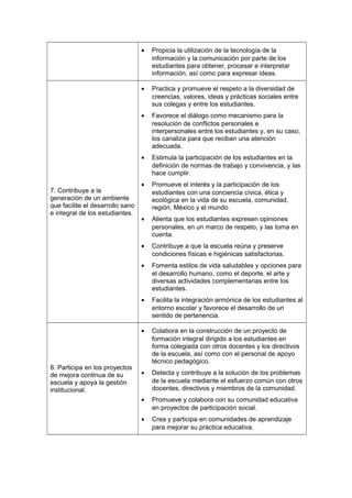 • Propicia la utilización de la tecnología de la
información y la comunicación por parte de los
estudiantes para obtener, procesar e interpretar
información, así como para expresar ideas.
7. Contribuye a la
generación de un ambiente
que facilite el desarrollo sano
e integral de los estudiantes.
• Practica y promueve el respeto a la diversidad de
creencias, valores, ideas y prácticas sociales entre
sus colegas y entre los estudiantes.
• Favorece el diálogo como mecanismo para la
resolución de conflictos personales e
interpersonales entre los estudiantes y, en su caso,
los canaliza para que reciban una atención
adecuada.
• Estimula la participación de los estudiantes en la
definición de normas de trabajo y convivencia, y las
hace cumplir.
• Promueve el interés y la participación de los
estudiantes con una conciencia cívica, ética y
ecológica en la vida de su escuela, comunidad,
región, México y el mundo.
• Alienta que los estudiantes expresen opiniones
personales, en un marco de respeto, y las toma en
cuenta.
• Contribuye a que la escuela reúna y preserve
condiciones físicas e higiénicas satisfactorias.
• Fomenta estilos de vida saludables y opciones para
el desarrollo humano, como el deporte, el arte y
diversas actividades complementarias entre los
estudiantes.
• Facilita la integración armónica de los estudiantes al
entorno escolar y favorece el desarrollo de un
sentido de pertenencia.
8. Participa en los proyectos
de mejora continua de su
escuela y apoya la gestión
institucional.
• Colabora en la construcción de un proyecto de
formación integral dirigido a los estudiantes en
forma colegiada con otros docentes y los directivos
de la escuela, así como con el personal de apoyo
técnico pedagógico.
• Detecta y contribuye a la solución de los problemas
de la escuela mediante el esfuerzo común con otros
docentes, directivos y miembros de la comunidad.
• Promueve y colabora con su comunidad educativa
en proyectos de participación social.
• Crea y participa en comunidades de aprendizaje
para mejorar su práctica educativa.
 